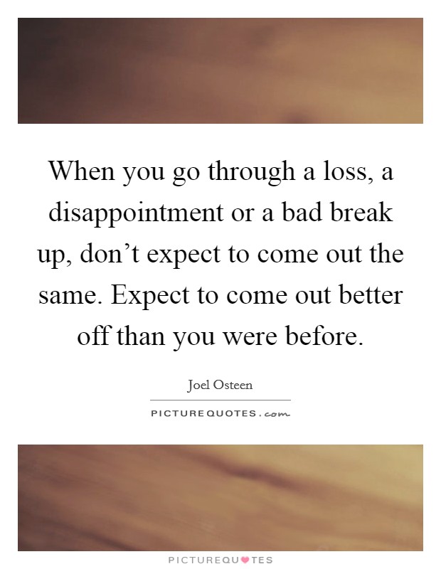 When you go through a loss, a disappointment or a bad break up, don't expect to come out the same. Expect to come out better off than you were before. Picture Quote #1