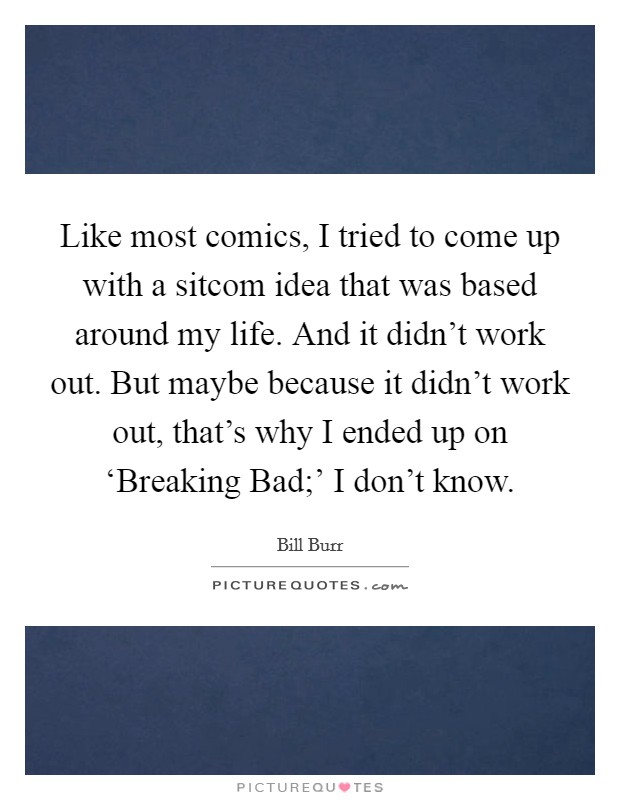 Like most comics, I tried to come up with a sitcom idea that was based around my life. And it didn't work out. But maybe because it didn't work out, that's why I ended up on ‘Breaking Bad;' I don't know. Picture Quote #1