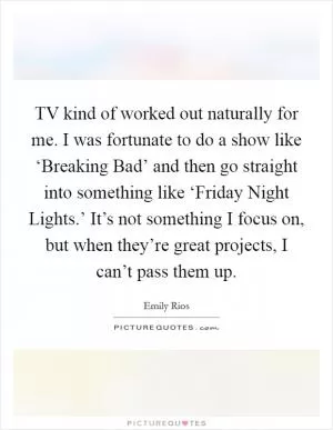 TV kind of worked out naturally for me. I was fortunate to do a show like ‘Breaking Bad’ and then go straight into something like ‘Friday Night Lights.’ It’s not something I focus on, but when they’re great projects, I can’t pass them up Picture Quote #1
