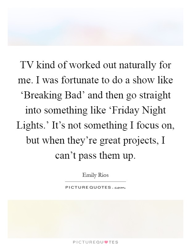 TV kind of worked out naturally for me. I was fortunate to do a show like ‘Breaking Bad' and then go straight into something like ‘Friday Night Lights.' It's not something I focus on, but when they're great projects, I can't pass them up. Picture Quote #1
