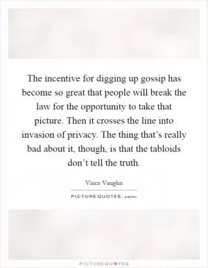 The incentive for digging up gossip has become so great that people will break the law for the opportunity to take that picture. Then it crosses the line into invasion of privacy. The thing that’s really bad about it, though, is that the tabloids don’t tell the truth Picture Quote #1