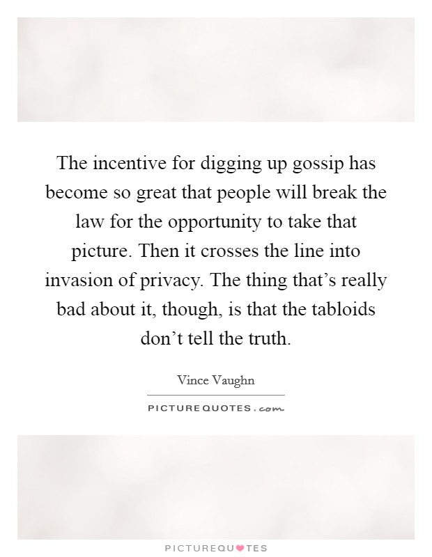 The incentive for digging up gossip has become so great that people will break the law for the opportunity to take that picture. Then it crosses the line into invasion of privacy. The thing that's really bad about it, though, is that the tabloids don't tell the truth. Picture Quote #1