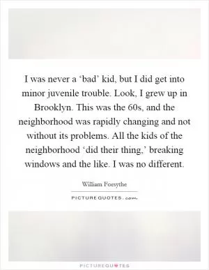 I was never a ‘bad’ kid, but I did get into minor juvenile trouble. Look, I grew up in Brooklyn. This was the  60s, and the neighborhood was rapidly changing and not without its problems. All the kids of the neighborhood ‘did their thing,’ breaking windows and the like. I was no different Picture Quote #1