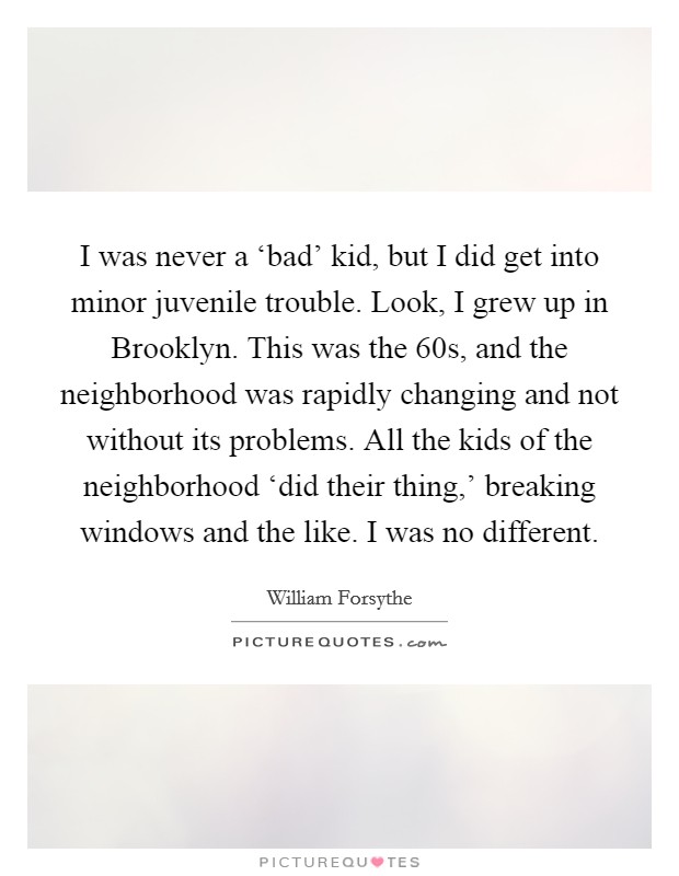 I was never a ‘bad' kid, but I did get into minor juvenile trouble. Look, I grew up in Brooklyn. This was the  60s, and the neighborhood was rapidly changing and not without its problems. All the kids of the neighborhood ‘did their thing,' breaking windows and the like. I was no different. Picture Quote #1