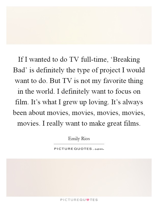 If I wanted to do TV full-time, ‘Breaking Bad' is definitely the type of project I would want to do. But TV is not my favorite thing in the world. I definitely want to focus on film. It's what I grew up loving. It's always been about movies, movies, movies, movies, movies. I really want to make great films. Picture Quote #1