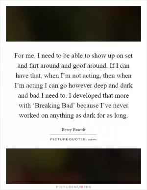 For me, I need to be able to show up on set and fart around and goof around. If I can have that, when I’m not acting, then when I’m acting I can go however deep and dark and bad I need to. I developed that more with ‘Breaking Bad’ because I’ve never worked on anything as dark for as long Picture Quote #1