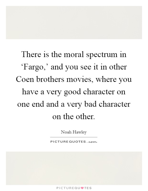 There is the moral spectrum in ‘Fargo,' and you see it in other Coen brothers movies, where you have a very good character on one end and a very bad character on the other. Picture Quote #1
