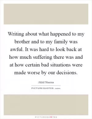 Writing about what happened to my brother and to my family was awful. It was hard to look back at how much suffering there was and at how certain bad situations were made worse by our decisions Picture Quote #1