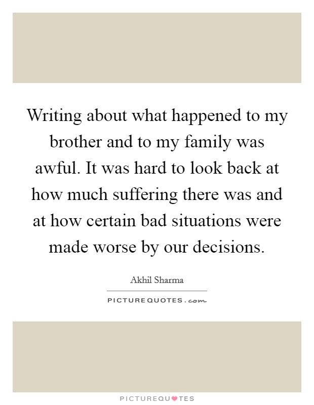 Writing about what happened to my brother and to my family was awful. It was hard to look back at how much suffering there was and at how certain bad situations were made worse by our decisions. Picture Quote #1