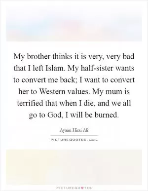 My brother thinks it is very, very bad that I left Islam. My half-sister wants to convert me back; I want to convert her to Western values. My mum is terrified that when I die, and we all go to God, I will be burned Picture Quote #1