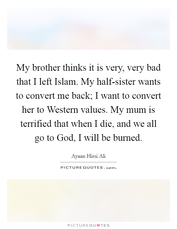 My brother thinks it is very, very bad that I left Islam. My half-sister wants to convert me back; I want to convert her to Western values. My mum is terrified that when I die, and we all go to God, I will be burned. Picture Quote #1