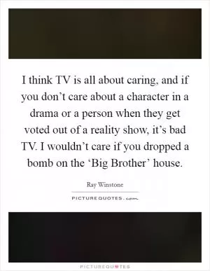 I think TV is all about caring, and if you don’t care about a character in a drama or a person when they get voted out of a reality show, it’s bad TV. I wouldn’t care if you dropped a bomb on the ‘Big Brother’ house Picture Quote #1