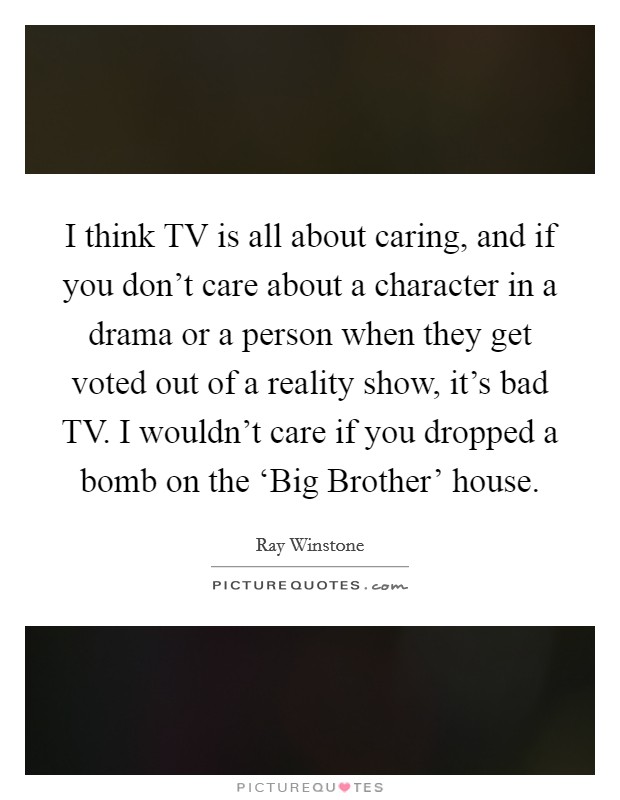 I think TV is all about caring, and if you don't care about a character in a drama or a person when they get voted out of a reality show, it's bad TV. I wouldn't care if you dropped a bomb on the ‘Big Brother' house. Picture Quote #1