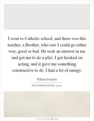 I went to Catholic school, and there was this teacher, a Brother, who saw I could go either way, good or bad. He took an interest in me and got me to do a play. I got hooked on acting, and it gave me something constructive to do. I had a lot of energy Picture Quote #1