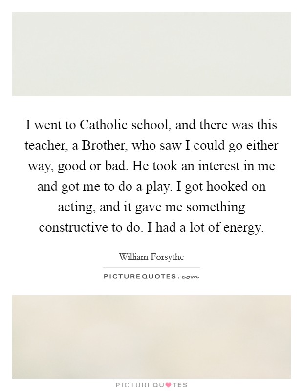 I went to Catholic school, and there was this teacher, a Brother, who saw I could go either way, good or bad. He took an interest in me and got me to do a play. I got hooked on acting, and it gave me something constructive to do. I had a lot of energy. Picture Quote #1
