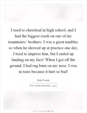 I used to cheerlead in high school, and I had the biggest crush on one of my teammates’ brothers. I was a great tumbler, so when he showed up at practice one day, I tried to impress him, but I ended up landing on my face! When I got off the ground, I had rug burn on my nose. I was in tears because it hurt so bad! Picture Quote #1
