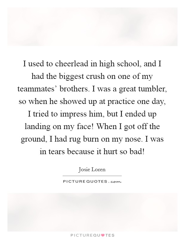I used to cheerlead in high school, and I had the biggest crush on one of my teammates' brothers. I was a great tumbler, so when he showed up at practice one day, I tried to impress him, but I ended up landing on my face! When I got off the ground, I had rug burn on my nose. I was in tears because it hurt so bad! Picture Quote #1