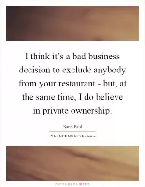 I think it’s a bad business decision to exclude anybody from your restaurant - but, at the same time, I do believe in private ownership Picture Quote #1