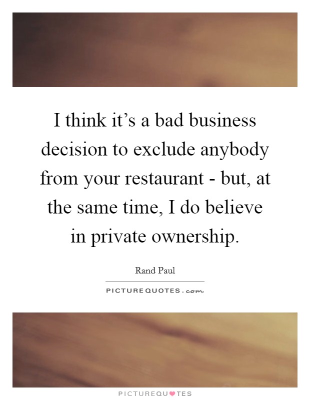 I think it's a bad business decision to exclude anybody from your restaurant - but, at the same time, I do believe in private ownership. Picture Quote #1