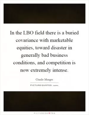 In the LBO field there is a buried covariance with marketable equities, toward disaster in generally bad business conditions, and competition is now extremely intense Picture Quote #1