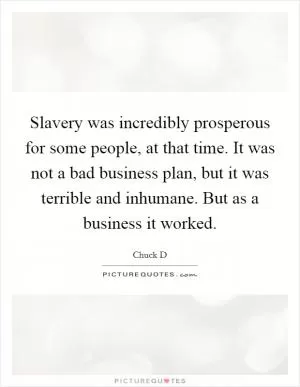 Slavery was incredibly prosperous for some people, at that time. It was not a bad business plan, but it was terrible and inhumane. But as a business it worked Picture Quote #1