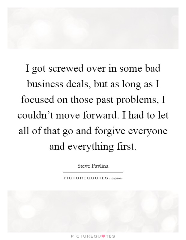 I got screwed over in some bad business deals, but as long as I focused on those past problems, I couldn't move forward. I had to let all of that go and forgive everyone and everything first. Picture Quote #1