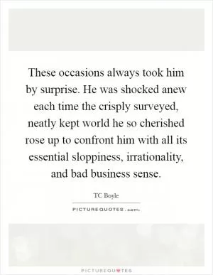 These occasions always took him by surprise. He was shocked anew each time the crisply surveyed, neatly kept world he so cherished rose up to confront him with all its essential sloppiness, irrationality, and bad business sense Picture Quote #1