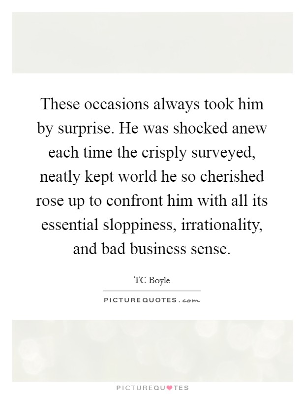 These occasions always took him by surprise. He was shocked anew each time the crisply surveyed, neatly kept world he so cherished rose up to confront him with all its essential sloppiness, irrationality, and bad business sense. Picture Quote #1