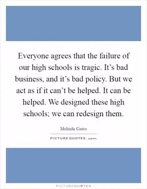 Everyone agrees that the failure of our high schools is tragic. It’s bad business, and it’s bad policy. But we act as if it can’t be helped. It can be helped. We designed these high schools; we can redesign them Picture Quote #1