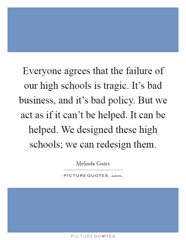 Everyone agrees that the failure of our high schools is tragic. It's bad business, and it's bad policy. But we act as if it can't be helped. It can be helped. We designed these high schools; we can redesign them. Picture Quote #1