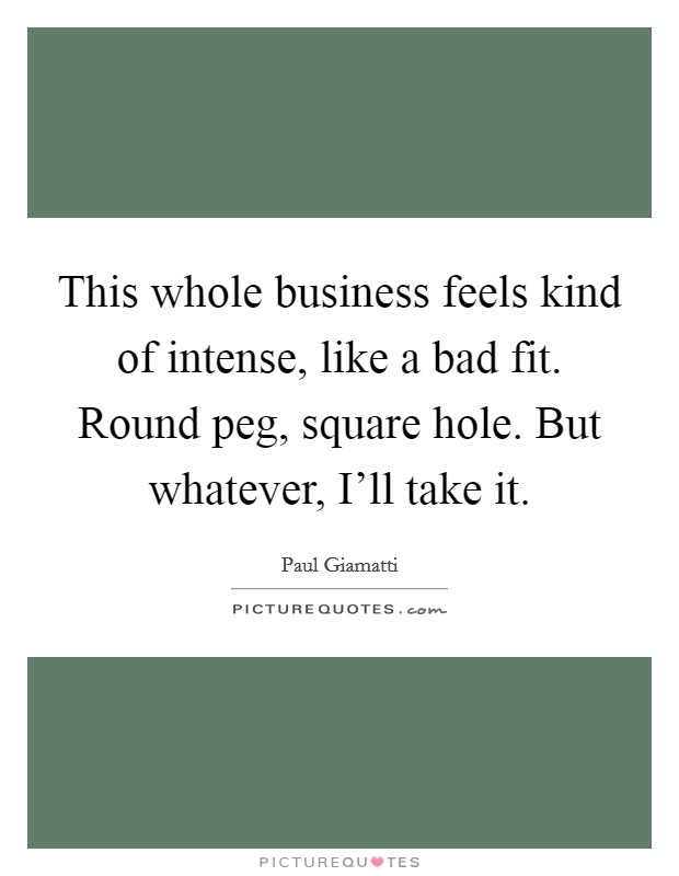 This whole business feels kind of intense, like a bad fit. Round peg, square hole. But whatever, I'll take it. Picture Quote #1