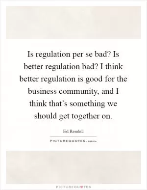 Is regulation per se bad? Is better regulation bad? I think better regulation is good for the business community, and I think that’s something we should get together on Picture Quote #1