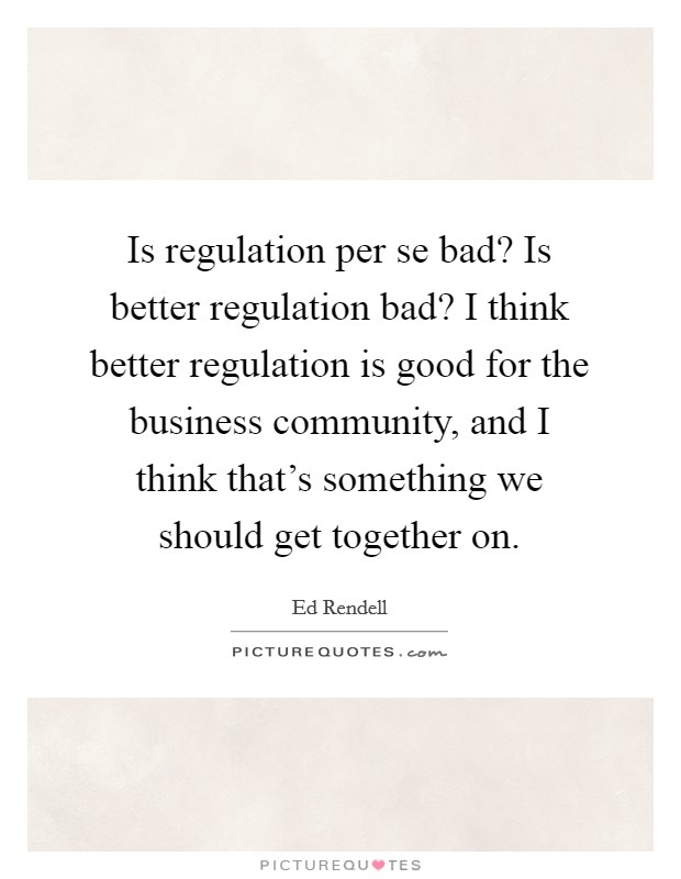 Is regulation per se bad? Is better regulation bad? I think better regulation is good for the business community, and I think that's something we should get together on. Picture Quote #1