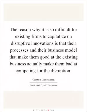 The reason why it is so difficult for existing firms to capitalize on disruptive innovations is that their processes and their business model that make them good at the existing business actually make them bad at competing for the disruption Picture Quote #1