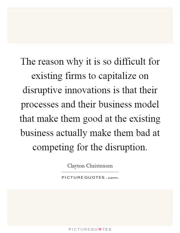 The reason why it is so difficult for existing firms to capitalize on disruptive innovations is that their processes and their business model that make them good at the existing business actually make them bad at competing for the disruption. Picture Quote #1