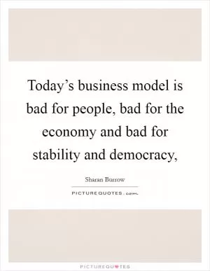 Today’s business model is bad for people, bad for the economy and bad for stability and democracy, Picture Quote #1