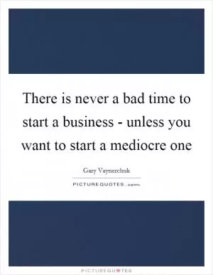 There is never a bad time to start a business - unless you want to start a mediocre one Picture Quote #1