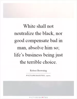 White shall not neutralize the black, nor good compensate bad in man, absolve him so; life’s business being just the terrible choice Picture Quote #1