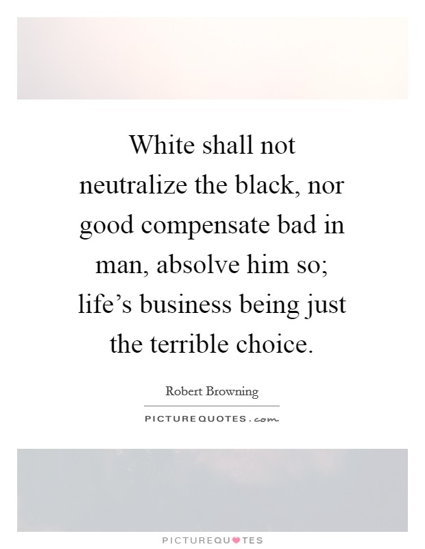 White shall not neutralize the black, nor good compensate bad in man, absolve him so; life's business being just the terrible choice. Picture Quote #1