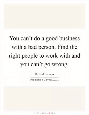You can’t do a good business with a bad person. Find the right people to work with and you can’t go wrong Picture Quote #1