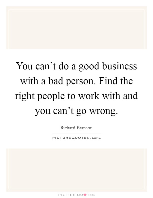 You can't do a good business with a bad person. Find the right people to work with and you can't go wrong. Picture Quote #1