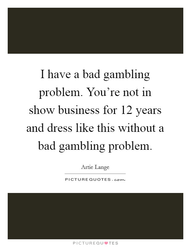 I have a bad gambling problem. You're not in show business for 12 years and dress like this without a bad gambling problem. Picture Quote #1