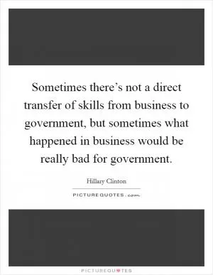 Sometimes there’s not a direct transfer of skills from business to government, but sometimes what happened in business would be really bad for government Picture Quote #1