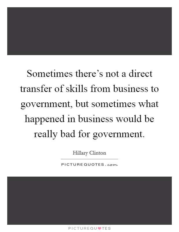 Sometimes there's not a direct transfer of skills from business to government, but sometimes what happened in business would be really bad for government. Picture Quote #1