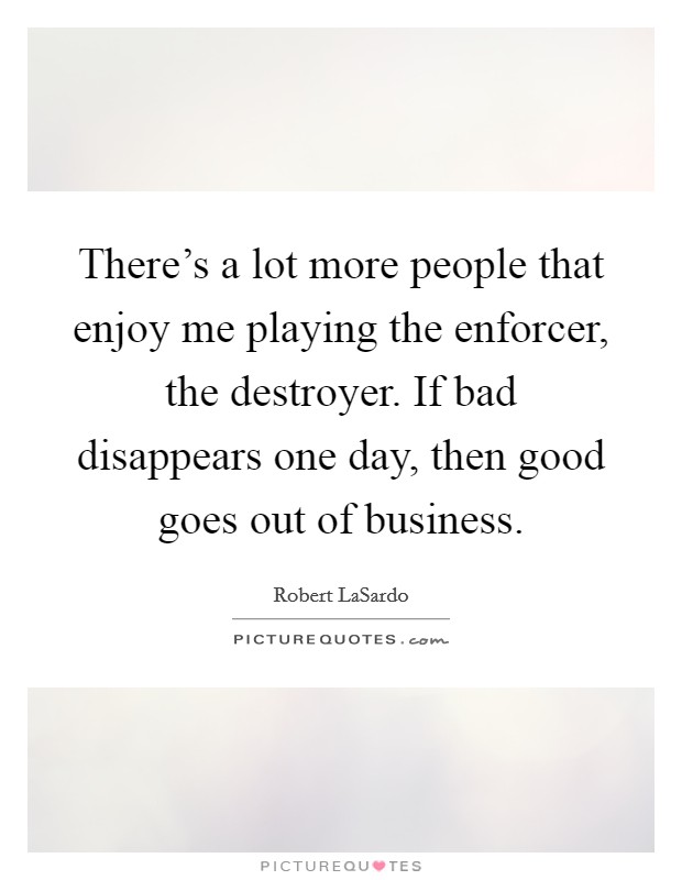 There's a lot more people that enjoy me playing the enforcer, the destroyer. If bad disappears one day, then good goes out of business. Picture Quote #1