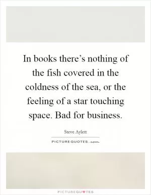 In books there’s nothing of the fish covered in the coldness of the sea, or the feeling of a star touching space. Bad for business Picture Quote #1