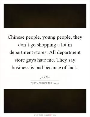 Chinese people, young people, they don’t go shopping a lot in department stores. All department store guys hate me. They say business is bad because of Jack Picture Quote #1