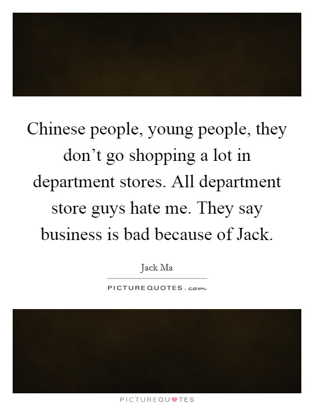 Chinese people, young people, they don't go shopping a lot in department stores. All department store guys hate me. They say business is bad because of Jack. Picture Quote #1