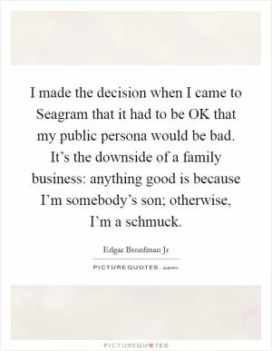 I made the decision when I came to Seagram that it had to be OK that my public persona would be bad. It’s the downside of a family business: anything good is because I’m somebody’s son; otherwise, I’m a schmuck Picture Quote #1