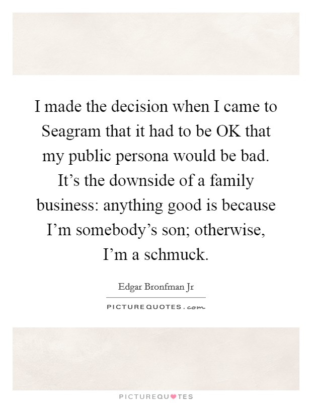 I made the decision when I came to Seagram that it had to be OK that my public persona would be bad. It's the downside of a family business: anything good is because I'm somebody's son; otherwise, I'm a schmuck. Picture Quote #1